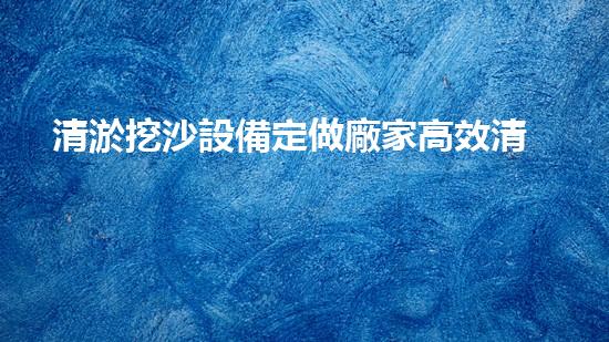 清淤挖沙設備定做廠家高效清淤挖沙設備的秘密與優(yōu)勢揭秘！